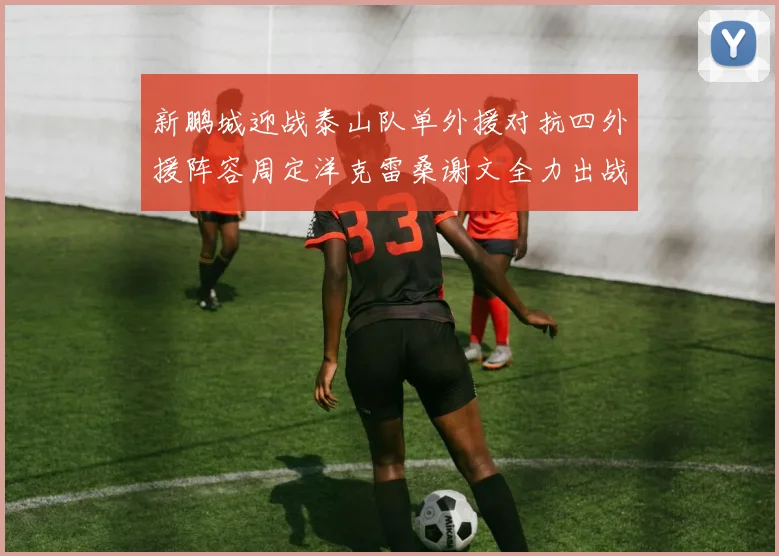 新鹏城迎战泰山队单外援对抗四外援阵容周定洋克雷桑谢文全力出战