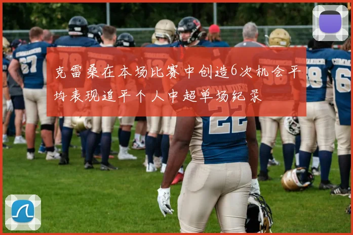 克雷桑在本场比赛中创造6次机会平均表现追平个人中超单场纪录