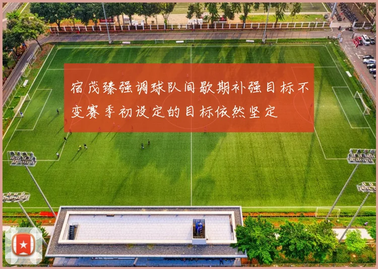 宿茂臻强调球队间歇期补强目标不变赛季初设定的目标依然坚定