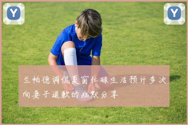 兰帕德调侃夏窗忙碌生活预计多次向妻子道歉的幽默分享