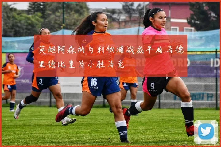 英超阿森纳与利物浦战成平局马德里德比皇马小胜马竞