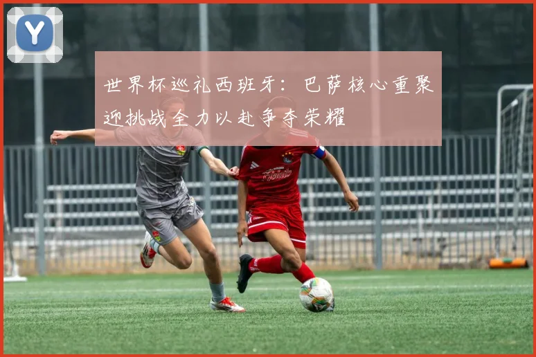 世界杯巡礼西班牙：巴萨核心重聚迎挑战全力以赴争夺荣耀