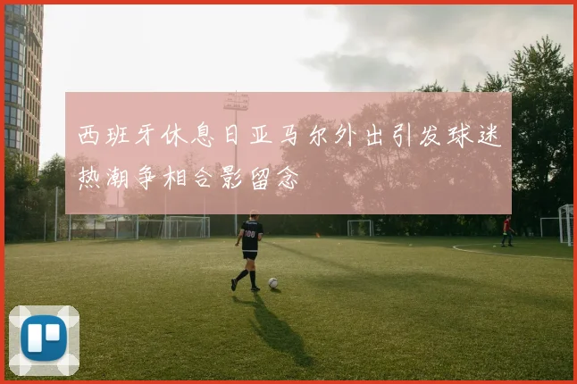 西班牙休息日亚马尔外出引发球迷热潮争相合影留念
