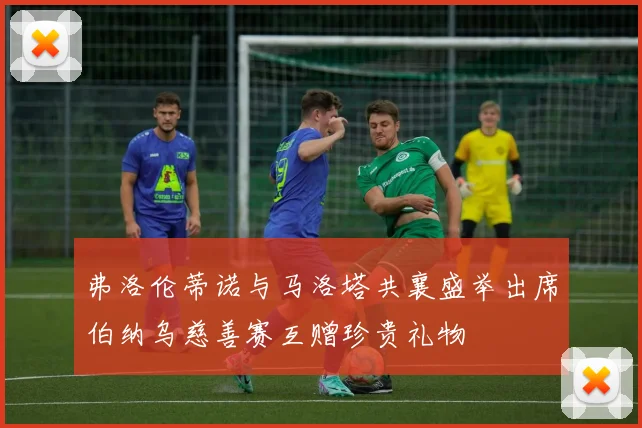 弗洛伦蒂诺与马洛塔共襄盛举出席伯纳乌慈善赛互赠珍贵礼物