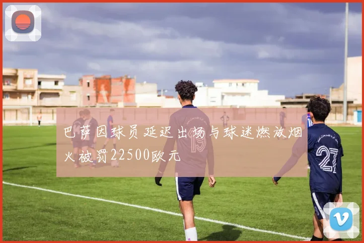巴萨因球员延迟出场与球迷燃放烟火被罚22500欧元