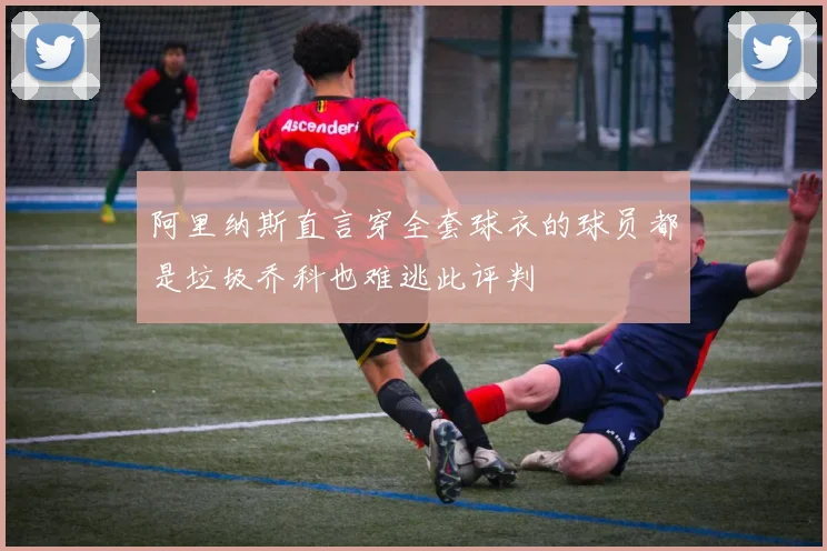 阿里纳斯直言穿全套球衣的球员都是垃圾乔科也难逃此评判