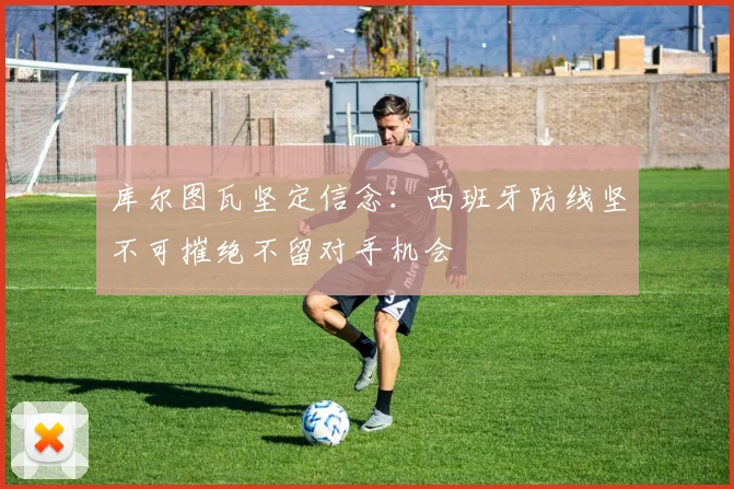 库尔图瓦坚定信念：西班牙防线坚不可摧绝不留对手机会