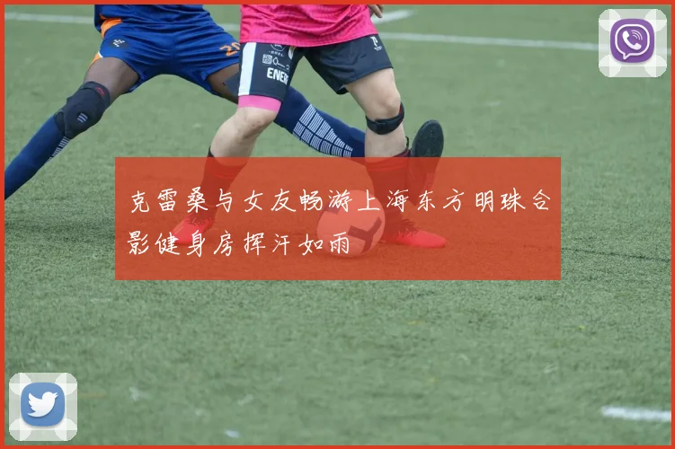 克雷桑与女友畅游上海东方明珠合影健身房挥汗如雨