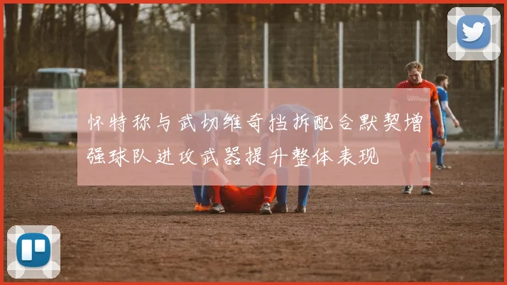 怀特称与武切维奇挡拆配合默契增强球队进攻武器提升整体表现