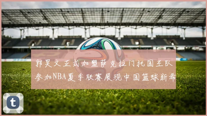 郭昊文正式加盟萨克拉门托国王队参加NBA夏季联赛展现中国篮球新希望