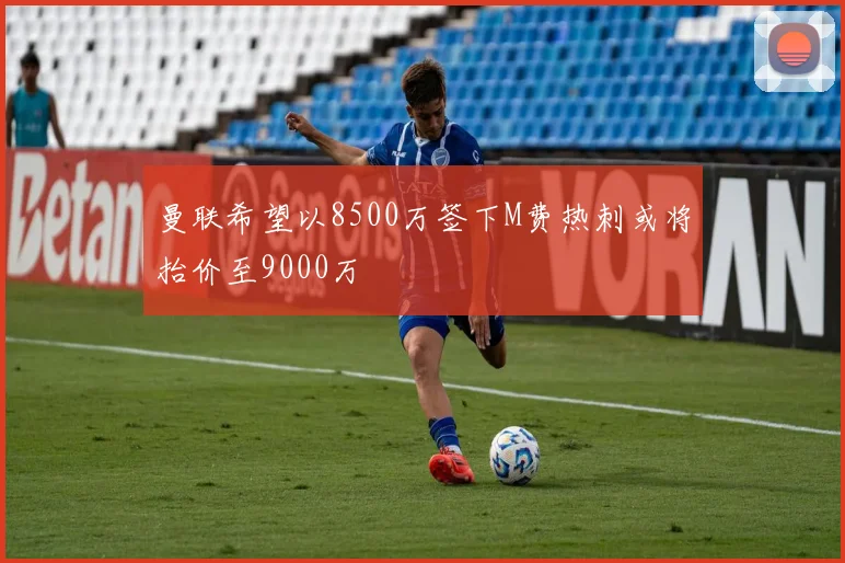 曼联希望以8500万签下M费热刺或将抬价至9000万
