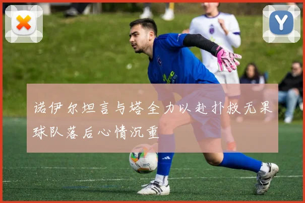 诺伊尔坦言与塔全力以赴扑救无果球队落后心情沉重