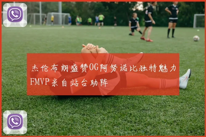 杰伦布朗盛赞OG阿努诺比独特魅力FMVP亲自站台助阵