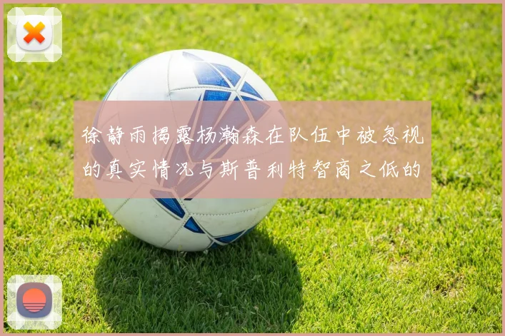 徐静雨揭露杨瀚森在队伍中被忽视的真实情况与斯普利特智商之低的尴尬真相