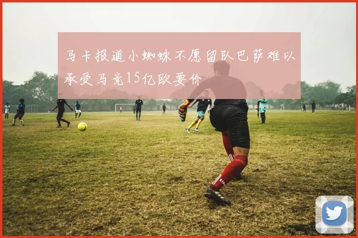 马卡报道小蜘蛛不愿留队巴萨难以承受马竞15亿欧要价