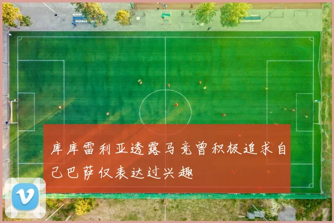 库库雷利亚透露马竞曾积极追求自己巴萨仅表达过兴趣