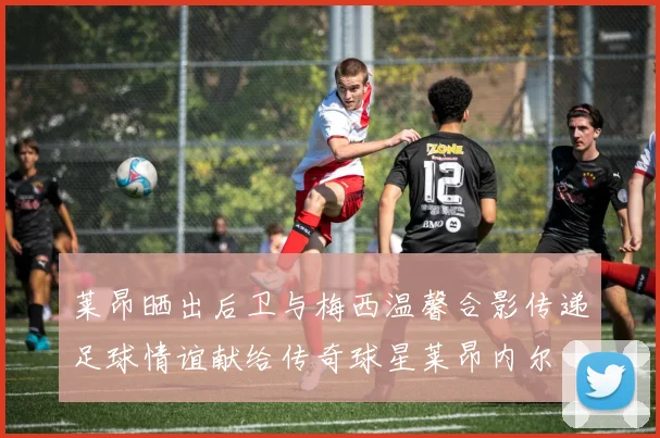 莱昂晒出后卫与梅西温馨合影传递足球情谊献给传奇球星莱昂内尔