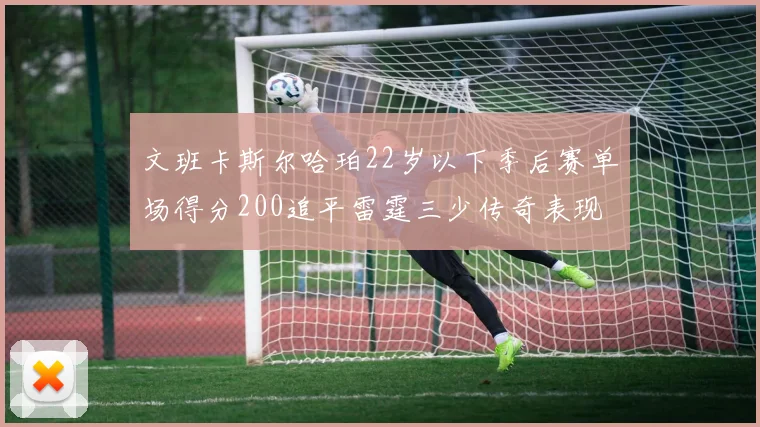文班卡斯尔哈珀22岁以下季后赛单场得分200追平雷霆三少传奇表现