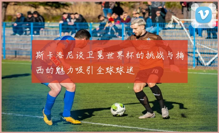 斯卡洛尼谈卫冕世界杯的挑战与梅西的魅力吸引全球球迷