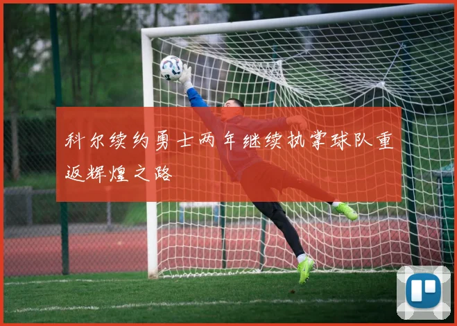 科尔续约勇士两年继续执掌球队重返辉煌之路