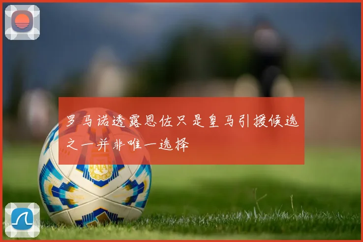 罗马诺透露恩佐只是皇马引援候选之一并非唯一选择