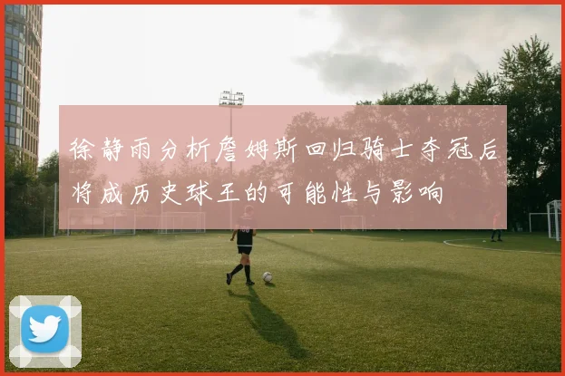 徐静雨分析詹姆斯回归骑士夺冠后将成历史球王的可能性与影响